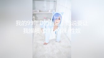 我的99年D奶骚逼，她说要让我操喷-女神-白袜-性奴