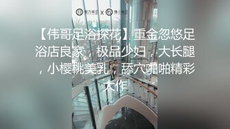 【伟哥足浴探花】重金忽悠足浴店良家，极品少妇，大长腿，小樱桃美乳，舔穴啪啪精彩大作