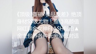 《顶级?重磅?极品反差》绝顶身材SS级尤物！推特高颜值网红拜金女神FLASH私拍▲金主包养各种玩肏淫语对话