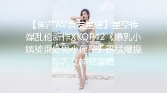 【国产AV首发星耀】星空传媒乱伦新作XKQP42《爆乳小姨骑乘处男小侄子》迅猛爆操爆乳女神邓紫晴