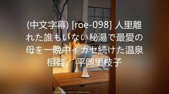 (中文字幕) [roe-098] 人里離れた誰もいない秘湯で最愛の母を一晩中イカセ続けた温泉相姦。 平岡里枝子