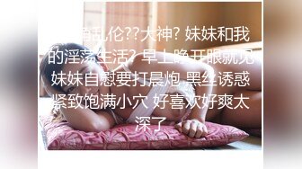 ?海角乱伦??大神? 妹妹和我的淫荡生活? 早上睁开眼就见妹妹自慰要打晨炮 黑丝诱惑紧致饱满小穴 好喜欢好爽太深了