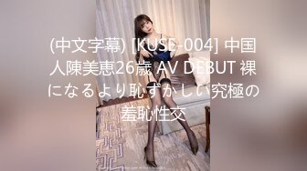 (中文字幕) [KUSE-004] 中国人陳美恵26歳 AV DEBUT 裸になるより恥ずかしい究極の羞恥性交