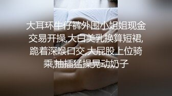 大耳环牛仔裤外围小姐姐现金交易开操,大白美乳换算短裙,跪着深喉口交,大屁股上位骑乘,抽插猛操晃动奶子