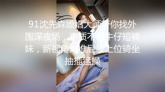 91沈先森嫖娼大师带你找外围深夜场，素质不错牛仔短裤妹，新视角对准屁股上位骑坐抽插猛操