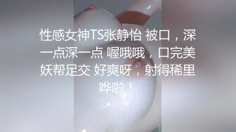 性感女神TS张静怡 被口，深一点深一点 喔哦哦，口完美妖帮足交 好爽呀，射得稀里哗啦！