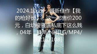 2024.10.28，最新佳作【我的枪好长】，这一部售价200元，白幼瘦骚逼私底下这么贱，04年，操两小时[1G/MP4/12:13/108]