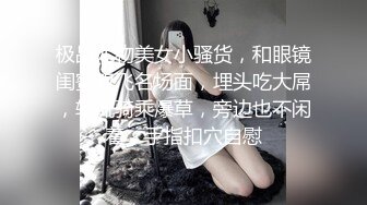 极品尤物美女小骚货，和眼镜闺蜜双飞名场面，埋头吃大屌，轮流骑乘爆草，旁边也不闲着，手指扣穴自慰