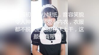 校园初识一小妹纸，音容笑貌令人神往，可爱小内衣，衣服都不脱就把她摁在床上干，这颜值真带劲！