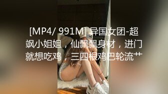 [MP4/ 991M] 异国女团-超飒小姐姐，仙飘飘身材，进门就想吃鸡，三四根鸡巴轮流艹