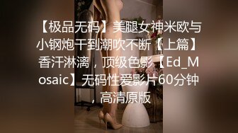 【极品无码】美腿女神米欧与小钢炮干到潮吹不断【上篇】香汗淋漓，顶级色影【Ed_Mosaic】无码性爱影片60分钟，高清原版