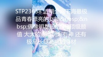 STP23658 近期全网下海最极品青春漂亮的女神&nbsp;&nbsp;偶像明星般的9分顶级颜值 大大的眼睛炯炯有神 还有极品长腿高挑的身材