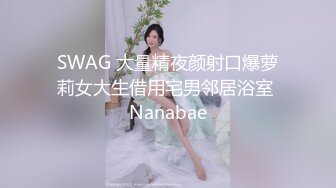 SWAG 大量精夜颜射口爆萝莉女大生借用宅男邻居浴室 Nanabae