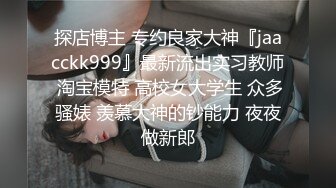 探店博主 专约良家大神『jaacckk999』最新流出实习教师 淘宝模特 高校女大学生 众多骚婊 羡慕大神的钞能力 夜夜做新郎