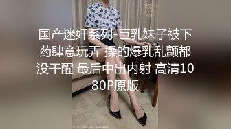 国产迷奸系列-巨乳妹子被下药肆意玩弄 操的爆乳乱颤都没干醒 最后中出内射 高清1080P原版