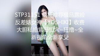 STP31151 疯狂推荐极品露脸反差婊女神【YOSHIKI】收费大胆私拍紫薇扣穴~狂撸~全新视角全新享受