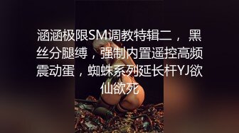 涵涵极限SM调教特辑二， 黑丝分腿缚，强制内置遥控高频震动蛋，蜘蛛系列延长杆YJ欲仙欲死