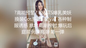 ?高能预警? 极品TS爆乳美妖换装Cos系列▌Lilya▌各种制服诱惑 意念高潮榨射 爆玩后庭前例腺高潮 第一弹