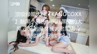 顶级绿帽大神『KANOCOXX』魅黑小骚货，沉迷黑鬼的大屌 小巧的身材被大老黑肉棒直接捅到子宫了3-1