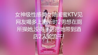 女神级性感美女陪闺蜜KTV见网友喝多上厕所时2男想在厕所操她,没得手后把她带到酒店2人轮流干!