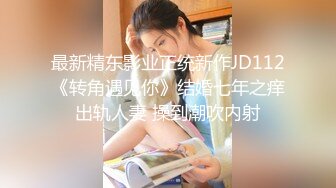 最新精东影业正统新作JD112《转角遇见你》结婚七年之痒出轨人妻 操到潮吹内射