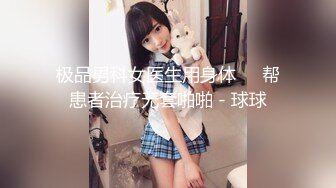 极品男科女医生用身体❤️帮患者治疗无套啪啪 - 球球