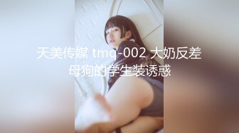 天美传媒 tmq-002 大奶反差母狗的学生装诱惑