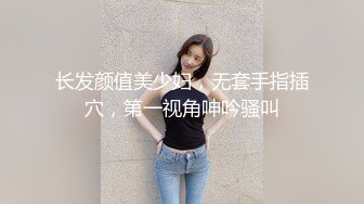 长发颜值美少妇，无套手指插穴，第一视角呻吟骚叫