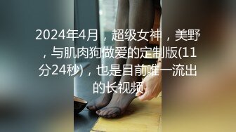 2024年4月，超级女神，美野，与肌肉狗做爱的定制版(11分24秒)，也是目前唯一流出的长视频