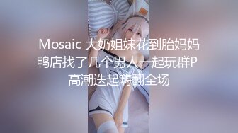 Mosaic 大奶姐妹花到胎妈妈鸭店找了几个男人一起玩群P 高潮迭起嗨翻全场