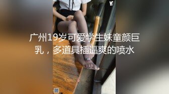 广州19岁可爱学生妹童颜巨乳，多道具插逼爽的喷水