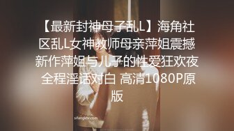 【最新封神母子乱L】海角社区乱L女神教师母亲萍姐震撼新作萍姐与儿子的性爱狂欢夜 全程淫话对白 高清1080P原版