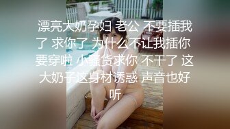 漂亮大奶孕妇 老公 不要插我了 求你了 为什么不让我插你 要穿啦 小骚货求你 不干了 这大奶子这身材诱惑 声音也好听