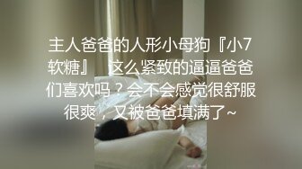 主人爸爸的人形小母狗『小7软糖』✿这么紧致的逼逼爸爸们喜欢吗？会不会感觉很舒服很爽，又被爸爸填满了~