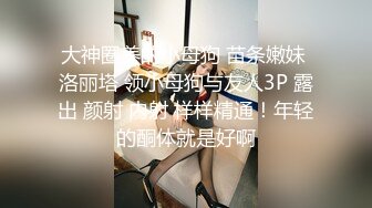 大神圈养的小母狗 苗条嫩妹 洛丽塔 领小母狗与友人3P 露出 颜射 内射 样样精通！年轻的酮体就是好啊