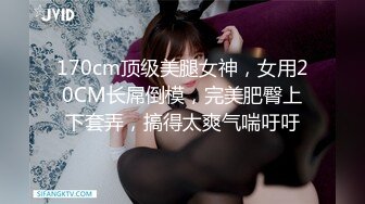 170cm顶级美腿女神，女用20CM长屌倒模，完美肥臀上下套弄，搞得太爽气喘吁吁