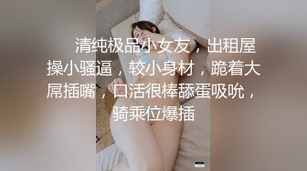 ❤❤清纯极品小女友，出租屋操小骚逼，较小身材，跪着大屌插嘴，口活很棒舔蛋吸吮，骑乘位爆插