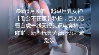 最新3月顶推，超级巨乳女神【老公不在家】私拍，巨乳肥臀白虎一线天馒头逼电竞椅上啪啪，新型玩具紫薇淫语刺激潮吹