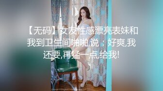 【无码】女友性感漂亮表妹和我到卫生间啪啪,说：好爽,我还要,再猛一点,给我!