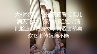 大神经典，外围开拓者【雀儿满天飞44】呆萌小姐姐，清纯脸庞，好身材，青涩害羞喜欢女上位娇喘不断