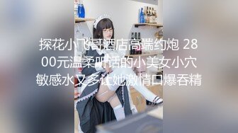 探花小飞哥酒店高端约炮 2800元温柔听话的小美女小穴敏感水又多让她激情口爆吞精