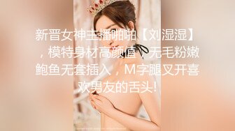 新晋女神主播啪啪【刘湿湿】，模特身材高颜值，无毛粉嫩鲍鱼无套插入，M字腿叉开喜欢男友的舌头!