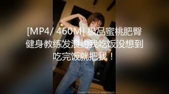 [MP4/ 460M] 极品蜜桃肥臀健身教练发浪约我吃饭没想到吃完饭就把我！