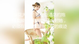 探花大神老王 最新酒店约炮刚卖掉初夜的嫩妹子内射她，必须在她身体里留下我的痕迹