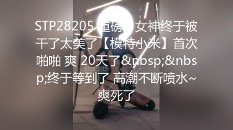 STP28205 重磅！女神终于被干了太美了【模特小米】首次啪啪 爽 20天了&nbsp;&nbsp;终于等到了 高潮不断喷水~爽死了