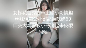 女探花首秀约草土豪小哥情趣丝袜诱惑让小哥舔逼吃奶69口交大鸡巴被小哥铐起来皮鞭伺候