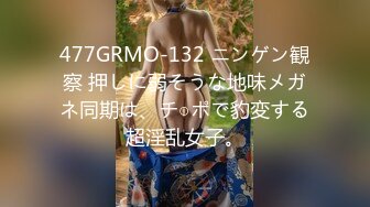 477GRMO-132 ニンゲン観察 押しに弱そうな地味メガネ同期は、チ○ポで豹変する超淫乱女子。